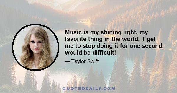 Music is my shining light, my favorite thing in the world. T get me to stop doing it for one second would be difficult!