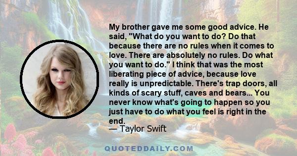 My brother gave me some good advice. He said, What do you want to do? Do that because there are no rules when it comes to love. There are absolutely no rules. Do what you want to do. I think that was the most liberating 