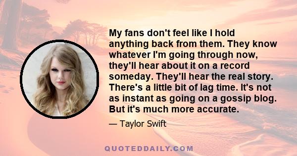 My fans don't feel like I hold anything back from them. They know whatever I'm going through now, they'll hear about it on a record someday. They'll hear the real story. There's a little bit of lag time. It's not as