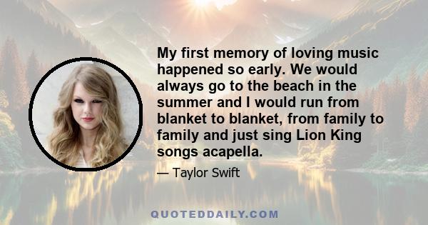 My first memory of loving music happened so early. We would always go to the beach in the summer and I would run from blanket to blanket, from family to family and just sing Lion King songs acapella.