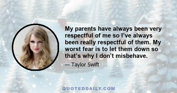 My parents have always been very respectful of me so I’ve always been really respectful of them. My worst fear is to let them down so that’s why I don’t misbehave.