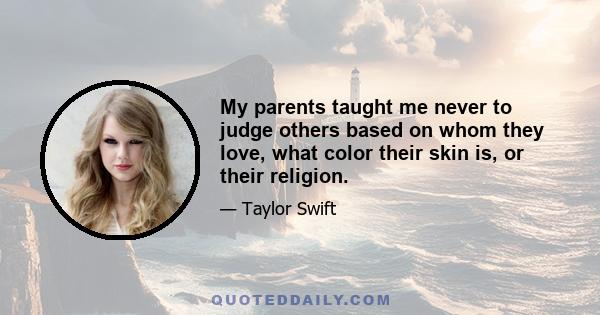 My parents taught me never to judge others based on whom they love, what color their skin is, or their religion. Why make life miserable for someone when you can use your energy for good? We don't need to share the same 