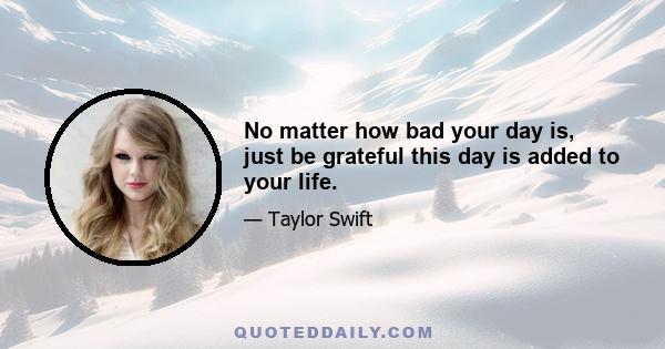 No matter how bad your day is, just be grateful this day is added to your life.