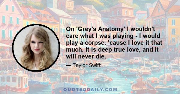 On 'Grey's Anatomy' I wouldn't care what I was playing - I would play a corpse, 'cause I love it that much. It is deep true love, and it will never die.