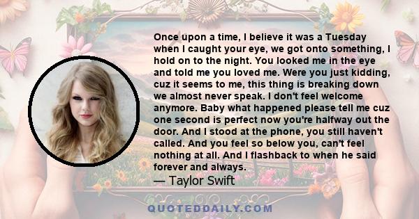 Once upon a time, I believe it was a Tuesday when I caught your eye, we got onto something, I hold on to the night. You looked me in the eye and told me you loved me. Were you just kidding, cuz it seems to me, this