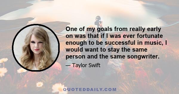 One of my goals from really early on was that if I was ever fortunate enough to be successful in music, I would want to stay the same person and the same songwriter.