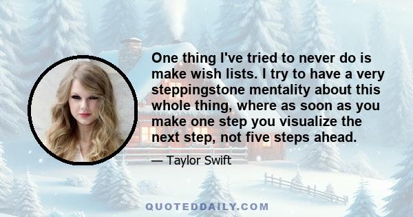 One thing I've tried to never do is make wish lists. I try to have a very steppingstone mentality about this whole thing, where as soon as you make one step you visualize the next step, not five steps ahead.