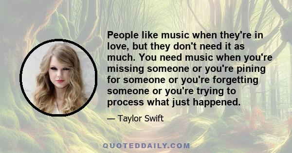 People like music when they're in love, but they don't need it as much. You need music when you're missing someone or you're pining for someone or you're forgetting someone or you're trying to process what just happened.