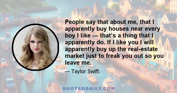 People say that about me, that I apparently buy houses near every boy I like — that’s a thing that I apparently do. If I like you I will apparently buy up the real-estate market just to freak you out so you leave me.