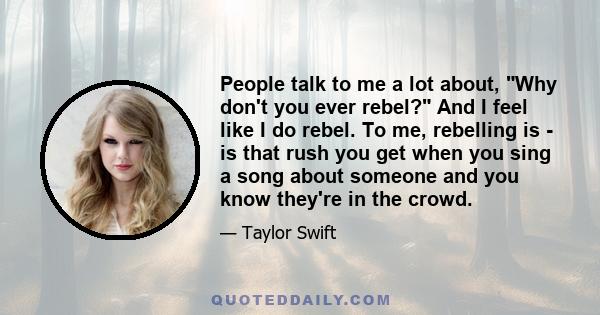 People talk to me a lot about, Why don't you ever rebel? And I feel like I do rebel. To me, rebelling is - is that rush you get when you sing a song about someone and you know they're in the crowd.