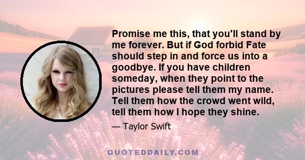 Promise me this, that you'll stand by me forever. But if God forbid Fate should step in and force us into a goodbye. If you have children someday, when they point to the pictures please tell them my name. Tell them how