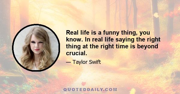 Real life is a funny thing, you know. In real life saying the right thing at the right time is beyond crucial.