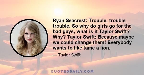 Ryan Seacrest: Trouble, trouble trouble. So why do girls go for the bad guys, what is it Taylor Swift? Why? Taylor Swift: Because maybe we could change them! Everybody wants to like tame a lion.