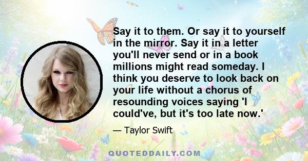 Say it to them. Or say it to yourself in the mirror. Say it in a letter you'll never send or in a book millions might read someday. I think you deserve to look back on your life without a chorus of resounding voices