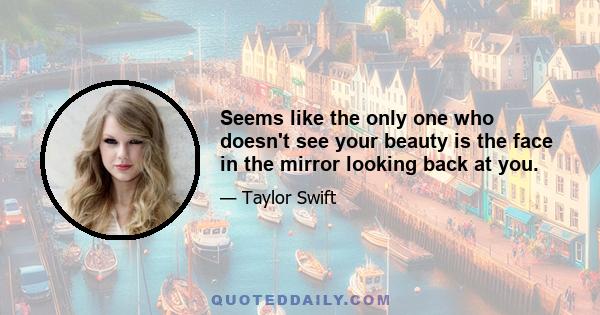 Seems like the only one who doesn't see your beauty is the face in the mirror looking back at you.