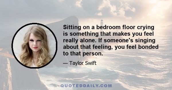 Sitting on a bedroom floor crying is something that makes you feel really alone. If someone's singing about that feeling, you feel bonded to that person.