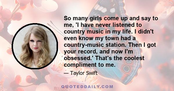 So many girls come up and say to me, 'I have never listened to country music in my life. I didn't even know my town had a country-music station. Then I got your record, and now I'm obsessed.' That's the coolest