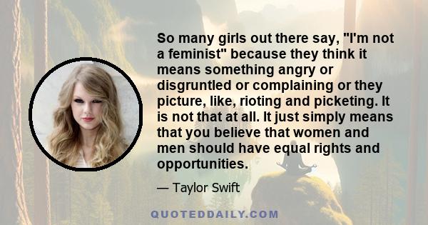 So many girls out there say, I'm not a feminist because they think it means something angry or disgruntled or complaining or they picture, like, rioting and picketing. It is not that at all. It just simply means that