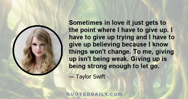 Sometimes in love it just gets to the point where I have to give up. I have to give up trying and I have to give up believing because I know things won't change. To me, giving up isn't being weak. Giving up is being