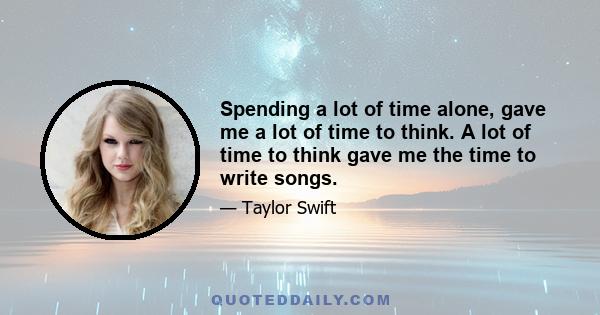 Spending a lot of time alone, gave me a lot of time to think. A lot of time to think gave me the time to write songs.