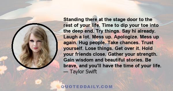 Standing there at the stage door to the rest of your life. Time to dip your toe into the deep end. Try things. Say hi already. Laugh a lot. Mess up. Apologize. Mess up again. Hug people. Take chances. Trust yourself.