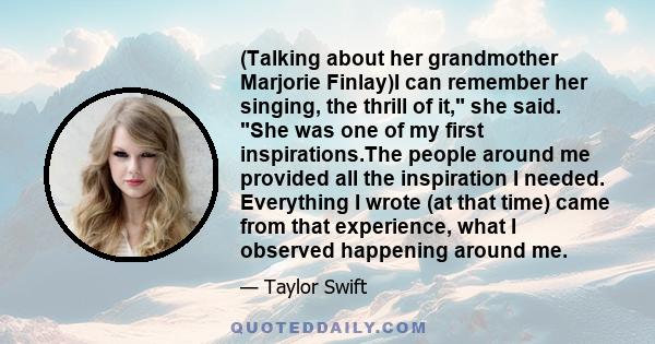 (Talking about her grandmother Marjorie Finlay)I can remember her singing, the thrill of it, she said. She was one of my first inspirations.The people around me provided all the inspiration I needed. Everything I wrote