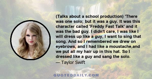 (Talks about a school production) 'There was one solo; but it was a guy. It was this character called 'Freddy Fast Talk' and it was the bad guy. I didn't care, I was like I will dress up like a guy, I want to sing that