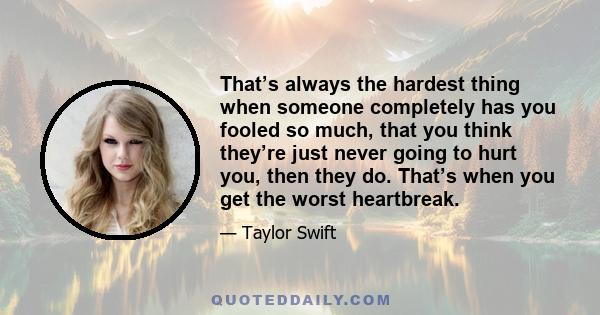 That’s always the hardest thing when someone completely has you fooled so much, that you think they’re just never going to hurt you, then they do. That’s when you get the worst heartbreak.