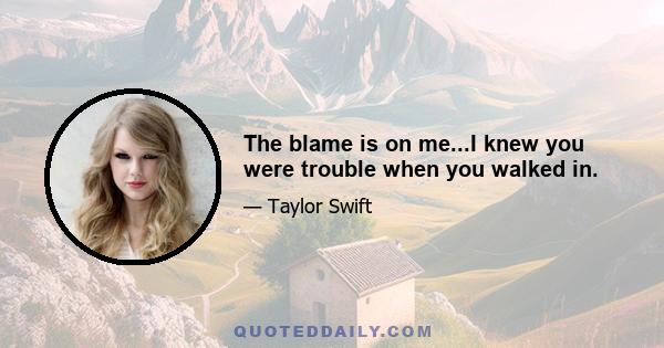 The blame is on me...I knew you were trouble when you walked in.