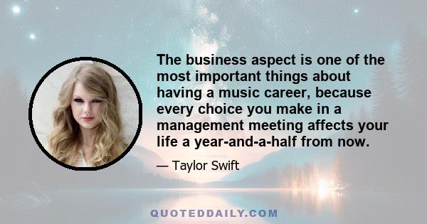 The business aspect is one of the most important things about having a music career, because every choice you make in a management meeting affects your life a year-and-a-half from now.