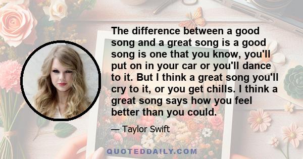 The difference between a good song and a great song is a good song is one that you know, you'll put on in your car or you'll dance to it. But I think a great song you'll cry to it, or you get chills. I think a great