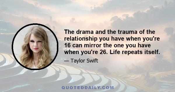 The drama and the trauma of the relationship you have when you're 16 can mirror the one you have when you're 26. Life repeats itself.