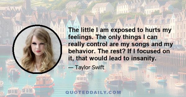 The little I am exposed to hurts my feelings. The only things I can really control are my songs and my behavior. The rest? If I focused on it, that would lead to insanity.