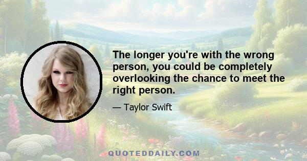 The longer you're with the wrong person, you could be completely overlooking the chance to meet the right person.