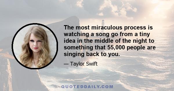 The most miraculous process is watching a song go from a tiny idea in the middle of the night to something that 55,000 people are singing back to you.