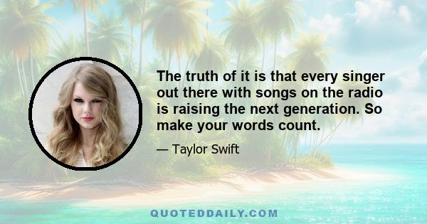 The truth of it is that every singer out there with songs on the radio is raising the next generation. So make your words count.