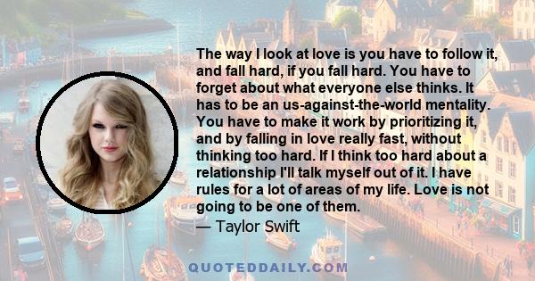 The way I look at love is you have to follow it, and fall hard, if you fall hard. You have to forget about what everyone else thinks. It has to be an us-against-the-world mentality. You have to make it work by