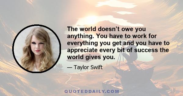 The world doesn’t owe you anything. You have to work for everything you get and you have to appreciate every bit of success the world gives you.