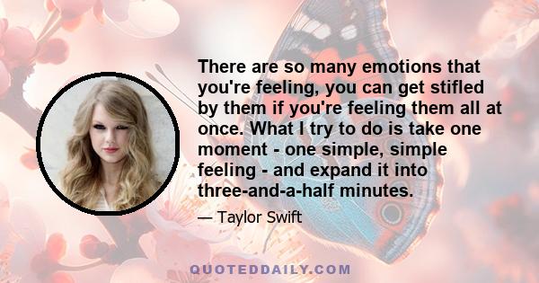 There are so many emotions that you're feeling, you can get stifled by them if you're feeling them all at once. What I try to do is take one moment - one simple, simple feeling - and expand it into three-and-a-half