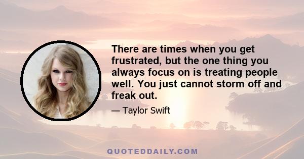 There are times when you get frustrated, but the one thing you always focus on is treating people well. You just cannot storm off and freak out.