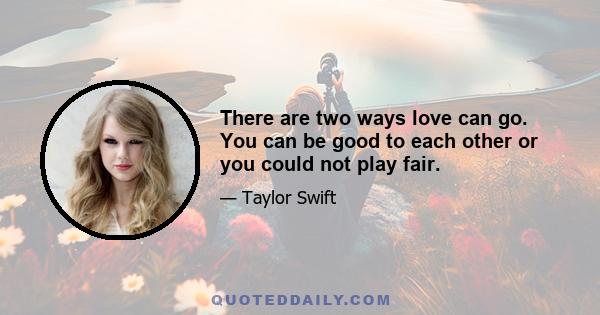 There are two ways love can go. You can be good to each other or you could not play fair.