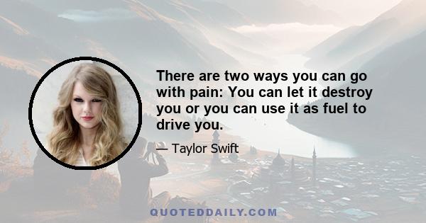 There are two ways you can go with pain: You can let it destroy you or you can use it as fuel to drive you.