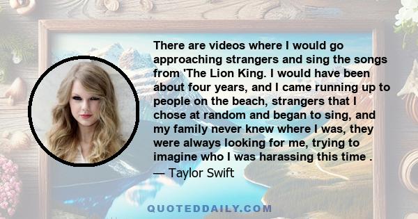 There are videos where I would go approaching strangers and sing the songs from 'The Lion King. I would have been about four years, and I came running up to people on the beach, strangers that I chose at random and