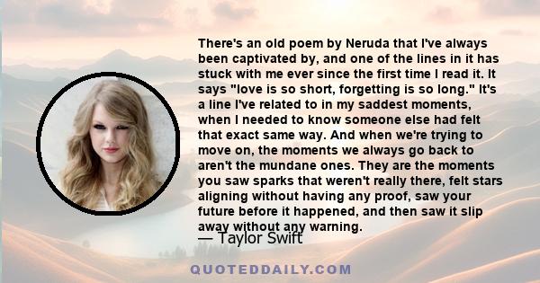 There's an old poem by Neruda that I've always been captivated by, and one of the lines in it has stuck with me ever since the first time I read it. It says love is so short, forgetting is so long. It's a line I've