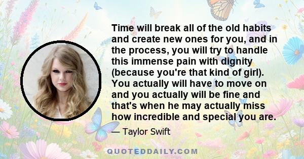 Time will break all of the old habits and create new ones for you, and in the process, you will try to handle this immense pain with dignity (because you're that kind of girl). You actually will have to move on and you