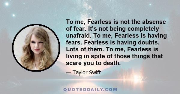 To me, Fearless is not the absense of fear. It's not being completely unafraid. To me, Fearless is having fears. Fearless is having doubts. Lots of them. To me, Fearless is living in spite of those things that scare you 