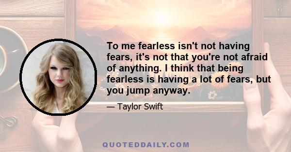 To me fearless isn't not having fears, it's not that you're not afraid of anything. I think that being fearless is having a lot of fears, but you jump anyway.