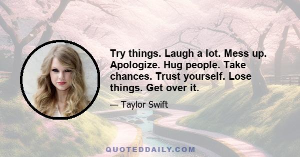 Try things. Laugh a lot. Mess up. Apologize. Hug people. Take chances. Trust yourself. Lose things. Get over it.