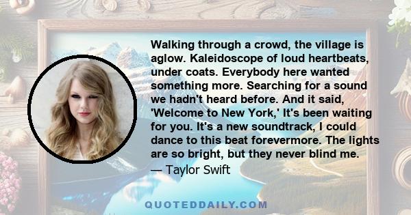 Walking through a crowd, the village is aglow. Kaleidoscope of loud heartbeats, under coats. Everybody here wanted something more. Searching for a sound we hadn't heard before. And it said, 'Welcome to New York,' It's