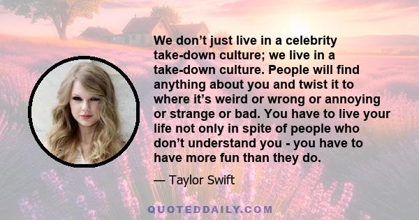 We don’t just live in a celebrity take-down culture; we live in a take-down culture. People will find anything about you and twist it to where it’s weird or wrong or annoying or strange or bad. You have to live your